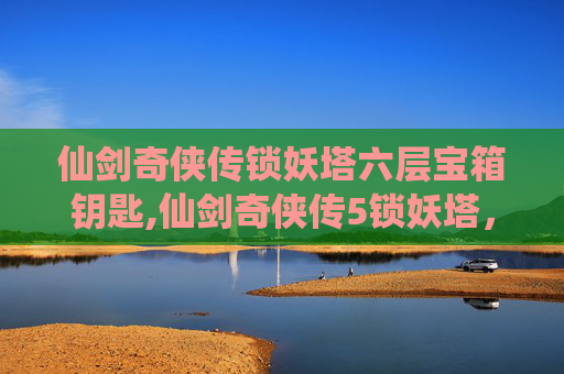 仙剑奇侠传锁妖塔六层宝箱钥匙,仙剑奇侠传5锁妖塔，揭秘古老传说与现代冒险的完美融合