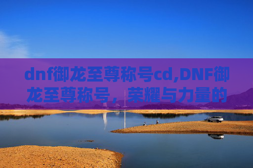 dnf御龙至尊称号cd,DNF御龙至尊称号,荣耀与力量的象征 dnf御龙至尊称号cd,DNF御龙至尊称号,荣耀与力量的象征