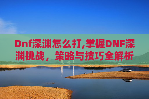 Dnf深渊怎么打,掌握DNF深渊挑战，策略与技巧全解析