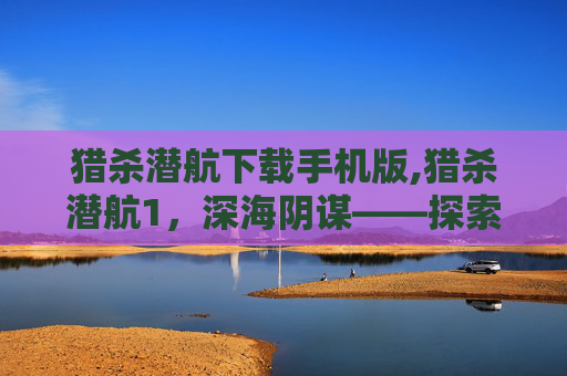 猎杀潜航下载手机版,猎杀潜航1，深海阴谋——探索未知的海洋世界