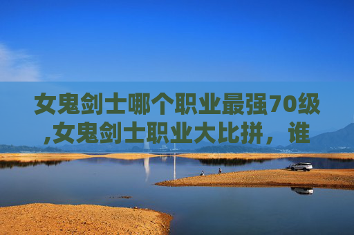 女鬼剑士哪个职业最强70级,女鬼剑士职业大比拼，谁才是真正的最强者？