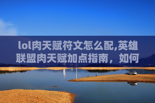 lol肉天赋符文怎么配,英雄联盟肉天赋加点指南，如何打造坚不可摧的坦克英雄