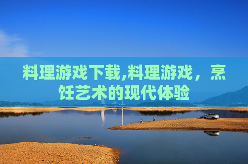 料理游戏下载,料理游戏，烹饪艺术的现代体验
