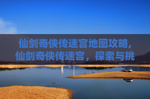 仙剑奇侠传迷宫地图攻略,仙剑奇侠传迷宫，探索与挑战的完美结合