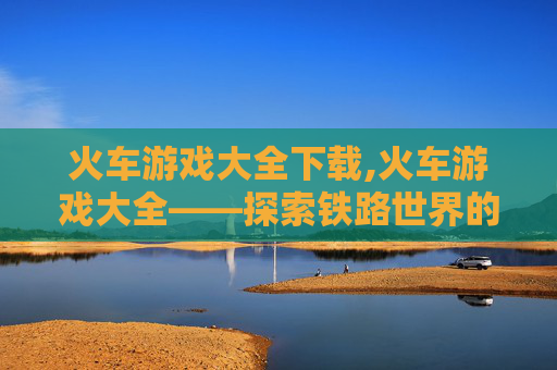 火车游戏大全下载,火车游戏大全——探索铁路世界的无限乐趣