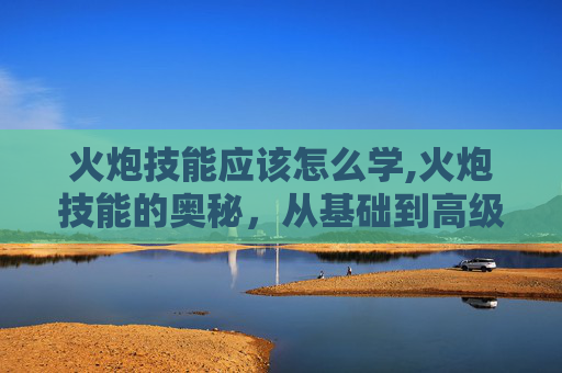 火炮技能应该怎么学,火炮技能的奥秘，从基础到高级的全面解析