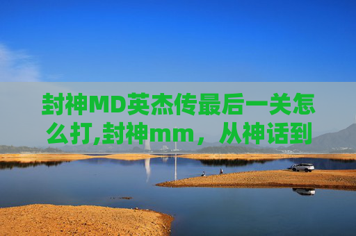 封神MD英杰传最后一关怎么打,封神mm，从神话到现实，探索封神榜的奇幻世界