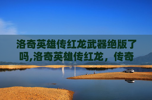 洛奇英雄传红龙武器绝版了吗,洛奇英雄传红龙，传奇中的不朽传说