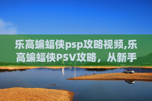 乐高蝙蝠侠psp攻略视频,乐高蝙蝠侠PSV攻略，从新手到高手的终极指南