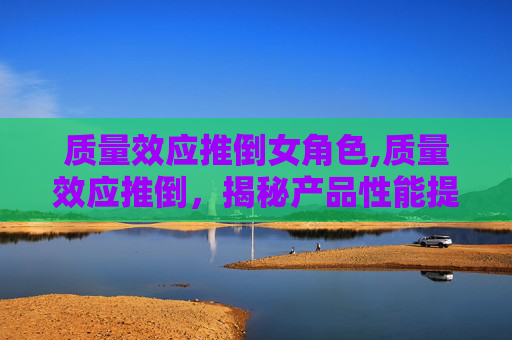 质量效应推倒女角色,质量效应推倒，揭秘产品性能提升背后的科学原理