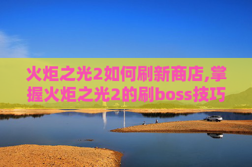 火炬之光2如何刷新商店,掌握火炬之光2的刷boss技巧，让你在无尽挑战中游刃有余
