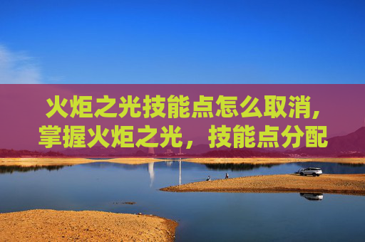 火炬之光技能点怎么取消,掌握火炬之光，技能点分配的艺术