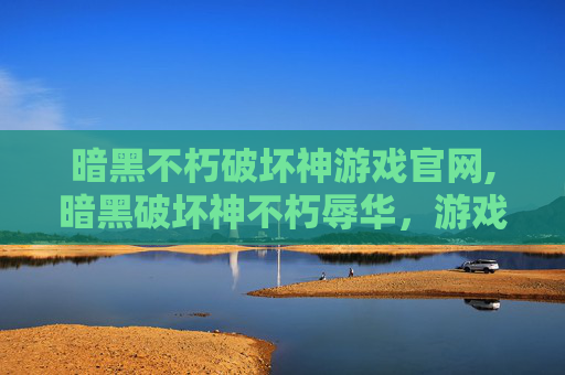 暗黑不朽破坏神游戏官网,暗黑破坏神不朽辱华，游戏文化与国际形象的反思