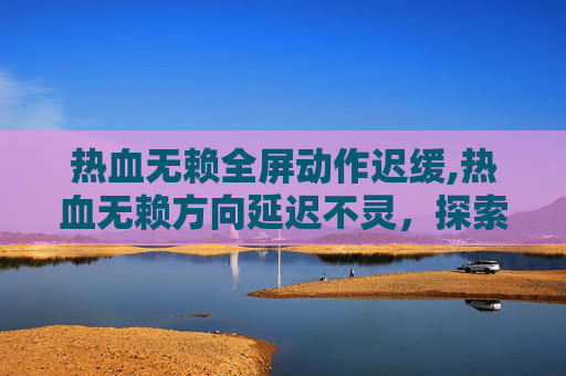 热血无赖全屏动作迟缓,热血无赖方向延迟不灵，探索游戏性能瓶颈与解决方案