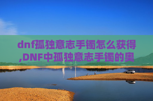 dnf孤独意志手镯怎么获得,DNF中孤独意志手镯的奥秘 dnf孤独意志手镯怎么获得,DNF中孤独意志手镯的奥秘