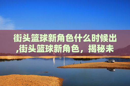 街头篮球新角色什么时候出,街头篮球新角色，揭秘未来战士的崛起