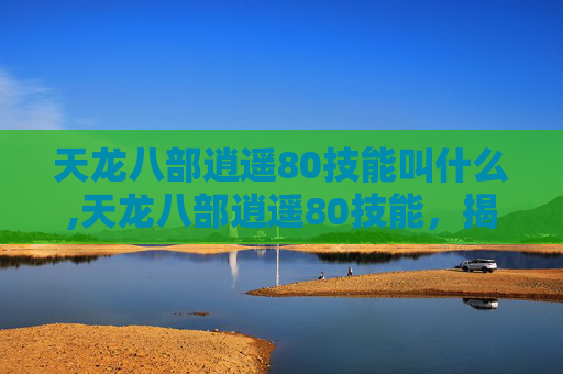 天龙八部逍遥80技能叫什么,天龙八部逍遥80技能，揭秘顶级玩家的秘籍