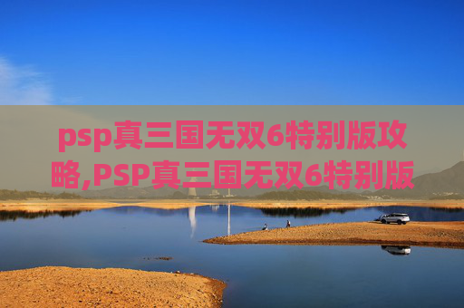 psp真三国无双6特别版攻略,PSP真三国无双6特别版，经典重现，策略与动作的完美融合