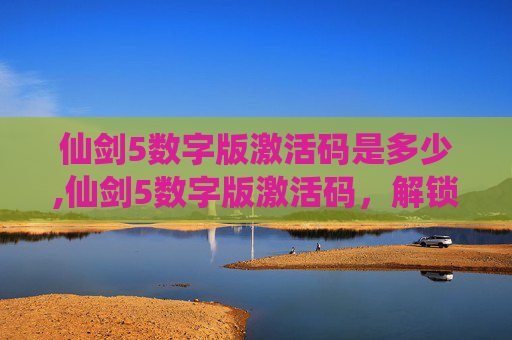仙剑5数字版激活码是多少,仙剑5数字版激活码，解锁游戏世界的钥匙