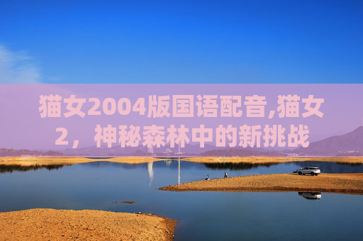 猫女2004版国语配音,猫女2,神秘森林中的新挑战 猫女2004版国语配音,猫女2,神秘森林中的新挑战