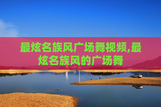 最炫名族风广场舞视频,最炫名族风的广场舞
