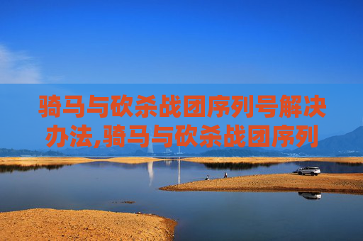 骑马与砍杀战团序列号解决办法,骑马与砍杀战团序列号解锁指南