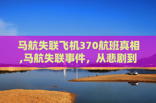 马航失联飞机370航班真相,马航失联事件，从悲剧到反思