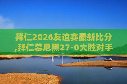 拜仁2026友谊赛最新比分,拜仁慕尼黑27-0大胜对手，展现足球魅力