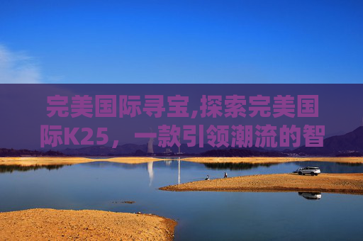 完美国际寻宝,探索完美国际K25,一款引领潮流的智能手表 完美国际寻宝,探索完美国际K25,一款引领潮流的智能手表