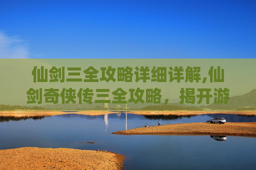 仙剑三全攻略详细详解,仙剑奇侠传三全攻略，揭开游戏世界的神秘面纱