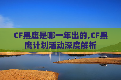 CF黑鹰是哪一年出的,CF黑鹰计划活动深度解析