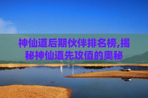 神仙道后期伙伴排名榜,揭秘神仙道先攻值的奥秘