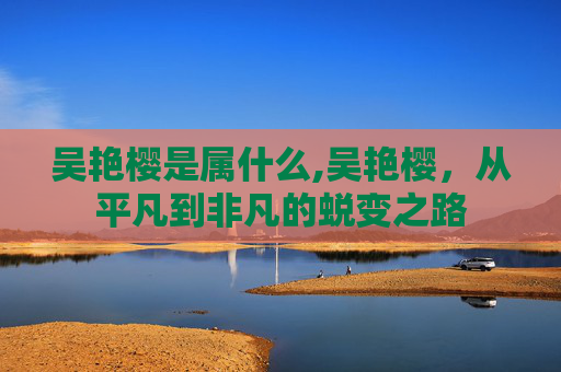 吴艳樱是属什么,吴艳樱，从平凡到非凡的蜕变之路