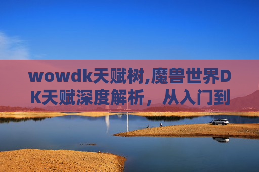wowdk天赋树,魔兽世界DK天赋深度解析，从入门到精通