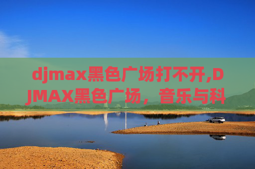 djmax黑色广场打不开,DJMAX黑色广场，音乐与科技的完美融合