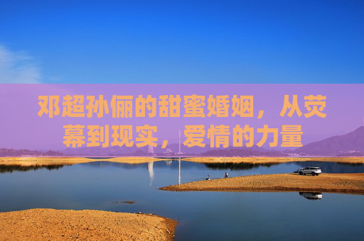 邓超孙俪的甜蜜婚姻，从荧幕到现实，爱情的力量