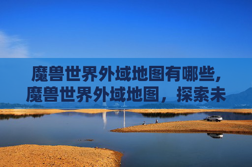 魔兽世界外域地图有哪些,魔兽世界外域地图，探索未知的奇幻世界