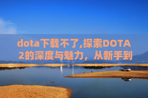 dota下载不了,探索DOTA 2的深度与魅力，从新手到高手的成长之路