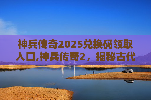 神兵传奇2025兑换码领取入口,神兵传奇2,揭秘古代传说中的神秘武器 神兵传奇2025兑换码领取入口,神兵传奇2,揭秘古代传说中的神秘武器