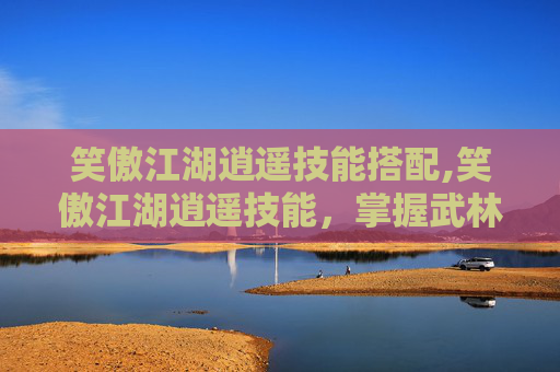 笑傲江湖逍遥技能搭配,笑傲江湖逍遥技能，掌握武林中的自由与超然