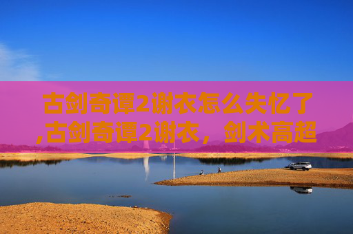 古剑奇谭2谢衣怎么失忆了,古剑奇谭2谢衣，剑术高超的侠客传奇