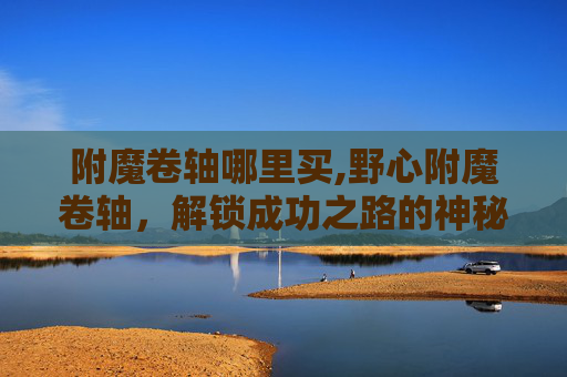 附魔卷轴哪里买,野心附魔卷轴，解锁成功之路的神秘力量