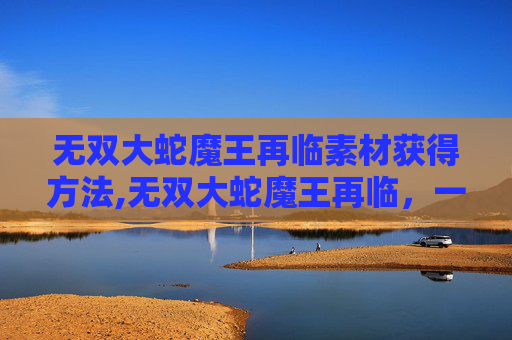 无双大蛇魔王再临素材获得方法,无双大蛇魔王再临，一场史诗般的战斗与探索