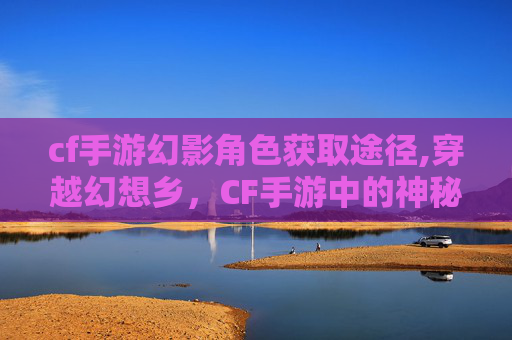 cf手游幻影角色获取途径,穿越幻想乡，CF手游中的神秘世界