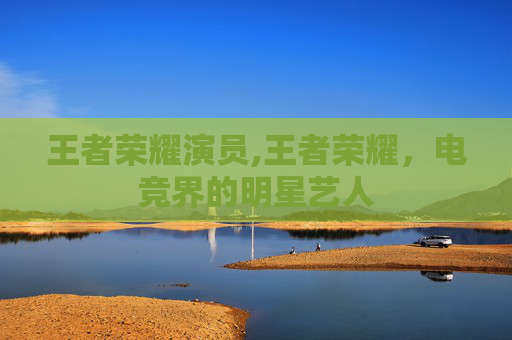 王者荣耀演员,王者荣耀,电竞界的明星艺人 王者荣耀演员,王者荣耀,电竞界的明星艺人