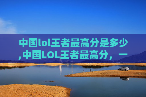 中国lol王者最高分是多少,中国LOL王者最高分，一位玩家的传奇之路