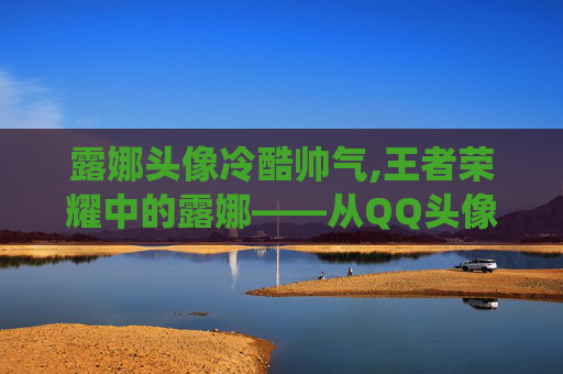 露娜头像冷酷帅气,王者荣耀中的露娜——从QQ头像到游戏英雄的完美演绎