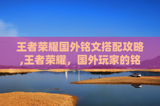 王者荣耀国外铭文搭配攻略,王者荣耀，国外玩家的铭文搭配指南