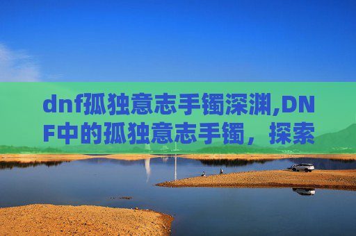 dnf孤独意志手镯深渊,DNF中的孤独意志手镯，探索其独特魅力与价值