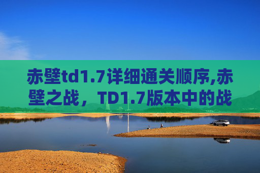 赤壁td1.7详细通关顺序,赤壁之战，TD1.7版本中的战术与策略深度解析